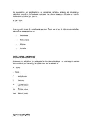 las expresiones son combinaciones de constantes, variables, símbolos de operaciones,
paréntesis y nombres de funciones especiales. Las mismas ideas son utilizadas en notación
matemática tradicional; por ejemplo:

a - ( b + 3 ) /c



Una expresión consta de operadores y operando. Según sea el tipo de objetos que manipulan,
se clasifican las expresiones en:

      -      Aritméticas

      -      Relaciónales

      -      Lógicas

      -      Carácter



OPERADORES ARITMETICOS

lasexpresiones aritméticas son análogas a las fórmulas matemáticas. Las variables y constantes
son numéricas (real o entera) y las operaciones son las aritméticas.

+ Suma

- Resta

*         Multiplicación

/         División

**        Exponenciación

div       División entera

mod       Módulo (resto)




Operadores DIV y MOD
 
