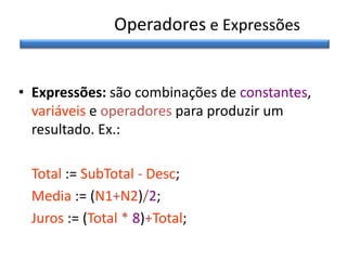 Operadores e Expressões
• Expressões: são combinações de constantes,
variáveis e operadores para produzir um
resultado. Ex.:
Total := SubTotal - Desc;
Media := (N1+N2)/2;
Juros := (Total * 8)+Total;

 