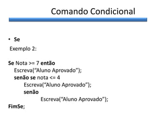 Comando Condicional
• Se
Exemplo 2:
Se Nota >= 7 então
Escreva(“Aluno Aprovado”);
senão se nota <= 4
Escreva(“Aluno Aprovado”);
senão
Escreva(“Aluno Aprovado”);
FimSe;

 