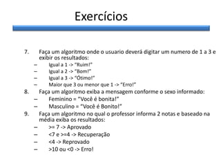 Exercícios
7.

Faça um algoritmo onde o usuario deverá digitar um numero de 1 a 3 e
exibir os resultados:
–
–
–
–

8.

Igual a 1 -> “Ruim!”
Igual a 2 -> “Bom!”
Igual a 3 -> “Ótimo!”
Maior que 3 ou menor que 1 -> “Erro!”

Faça um algoritmo exiba a mensagem conforme o sexo informado:
–
Feminino = “Você é bonita!”
–
Masculino = “Você é Bonito!”
9.
Faça um algoritmo no qual o professor informa 2 notas e baseado na
média exiba os resultados:
–
>= 7 -> Aprovado
–
<7 e >=4 -> Recuperação
–
<4 -> Reprovado
–
>10 ou <0 -> Erro!

 