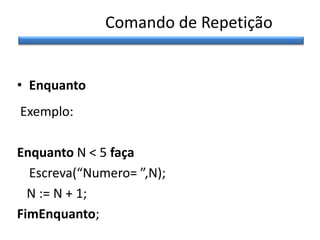 Comando de Repetição
• Enquanto
Exemplo:
Enquanto N < 5 faça
Escreva(“Numero= ”,N);
N := N + 1;
FimEnquanto;

 