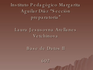 Instituto Pedagógico Margarita Aguílar Diáz “Sección preparatoria” Laura Jesusovna Arellanes Vetchinova Base de Datos II 602 