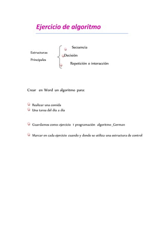 Ejercicio de algoritmo
Secuencia
Decisión
Repetición o interacción
Estructuras
Principales
Crear en Word un algoritmo para:
Realizar una comida
Una tarea del día a día
Guardamos como: ejercicio 1 programación algoritmo _German
Marcar en cada ejercicio cuando y donde se utiliza una estructura de control
 