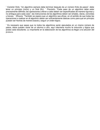 ¨ Carácter finito. “Un algoritmo siempre debe terminar después de un número finito de pasos”, debe
tener un principio (inicio) y un final (fin), ¨ Precisión. “Cada paso de un algoritmo debe estar
precisamente definido; las operaciones a llevar a cabo deben ser especificadas de manera rigurosa y
no ambigua para cada caso”, las instrucciones de los algoritmos deben ser simples, claras, concretas
y breves. ¨ Eficacia. “También se espera que un algoritmo sea eficaz, en el sentido de que todas las
operaciones a realizar en él algoritmo deben ser suficientemente básicas como para que en principio
puedan ser hechas de manera exacta y seguir un orden lógico.
¨ Es necesario que sepas que no todos los algoritmos serán ejecutados en un mismo número de
pasos, éstos pueden variar de un alumno a otro, aquí interviene mucho la inducción y lógica que
posea cada estudiante. Lo importante en la elaboración de los algoritmos es llegar a la solución del
problema.

 