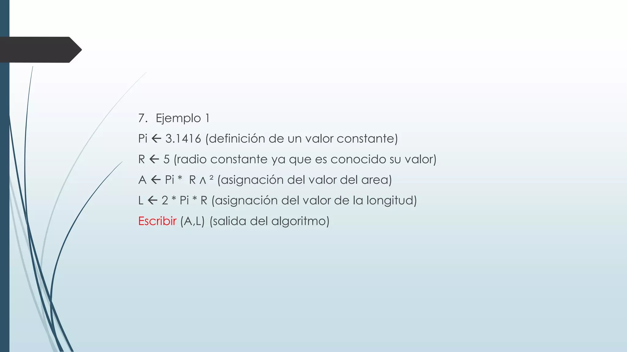 7. Ejemplo 1
Pi  3.1416 (definición de un valor constante)
R  5 (radio constante ya que es conocido su valor)
A  Pi * R ∧ ² (asignación del valor del area)
L  2 * Pi * R (asignación del valor de la longitud)
Escribir (A,L) (salida del algoritmo)
 