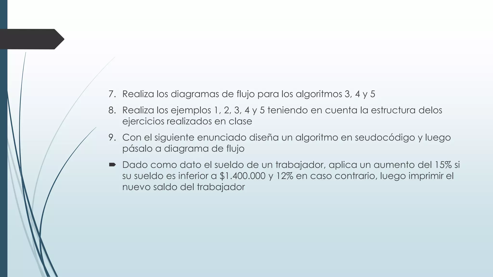 7. Realiza los diagramas de flujo para los algoritmos 3, 4 y 5
8. Realiza los ejemplos 1, 2, 3, 4 y 5 teniendo en cuenta la estructura delos
ejercicios realizados en clase
9. Con el siguiente enunciado diseña un algoritmo en seudocódigo y luego
pásalo a diagrama de flujo
 Dado como dato el sueldo de un trabajador, aplica un aumento del 15% si
su sueldo es inferior a $1.400.000 y 12% en caso contrario, luego imprimir el
nuevo saldo del trabajador
 