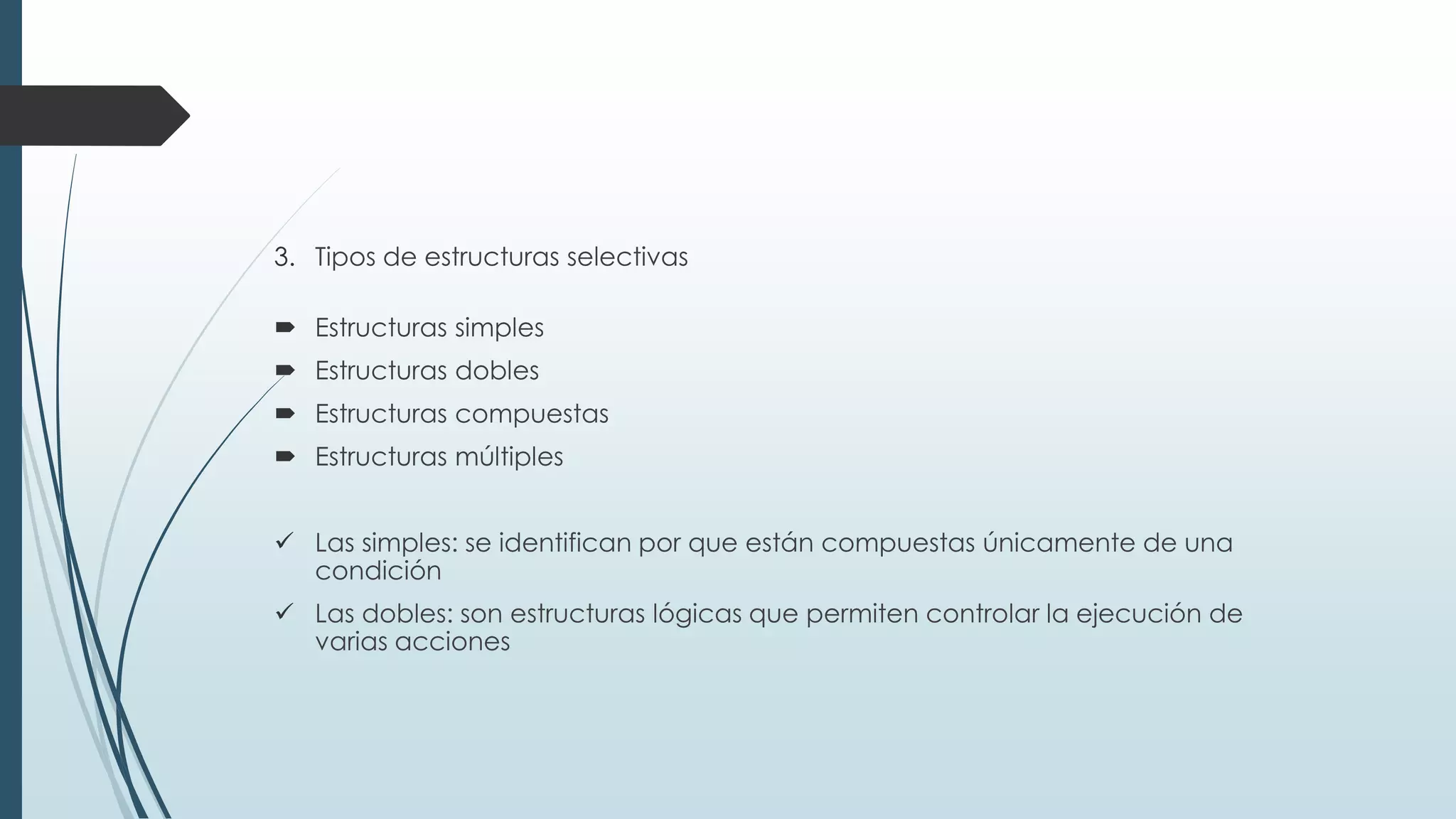 3. Tipos de estructuras selectivas
 Estructuras simples
 Estructuras dobles
 Estructuras compuestas
 Estructuras múltiples
 Las simples: se identifican por que están compuestas únicamente de una
condición
 Las dobles: son estructuras lógicas que permiten controlar la ejecución de
varias acciones
 