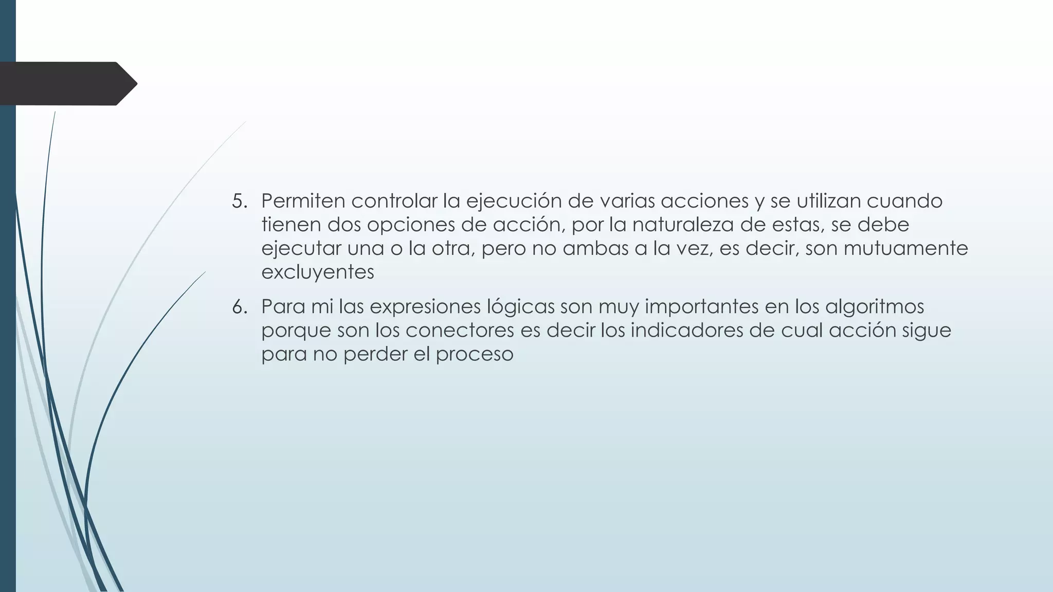 5. Permiten controlar la ejecución de varias acciones y se utilizan cuando
tienen dos opciones de acción, por la naturaleza de estas, se debe
ejecutar una o la otra, pero no ambas a la vez, es decir, son mutuamente
excluyentes
6. Para mi las expresiones lógicas son muy importantes en los algoritmos
porque son los conectores es decir los indicadores de cual acción sigue
para no perder el proceso
 