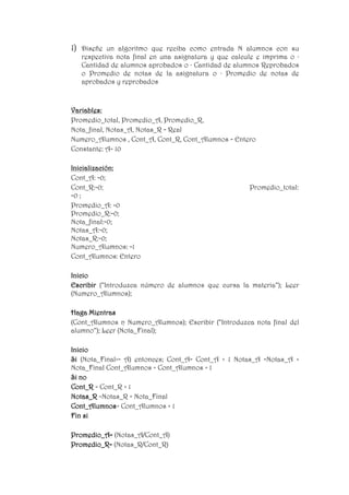 1) Diseñe un algoritmo que reciba como entrada N alumnos con su
respectiva nota final en una asignatura y que calcule e imprima o ·
Cantidad de alumnos aprobados o · Cantidad de alumnos Reprobados
o Promedio de notas de la asignatura o · Promedio de notas de
aprobados y reprobados
Variables:
Promedio_total, Promedio_A, Promedio_R,
Nota_final, Notas_A, Notas_R = Real
Numero_Alumnos , Cont_A, Cont_R, Cont_Alumnos = Entero
Constante: A= 10
Inicialización:
Cont_A: =0;
Cont_R:=0; Promedio_total:
=0 ;
Promedio_A: =0
Promedio_R:=0;
Nota_final:=0;
Notas_A:=0;
Notas_R:=0;
Numero_Alumnos: =1
Cont_Alumnos: Entero
Inicio
Escribir (“Introduzca número de alumnos que cursa la materia“); Leer
(Numero_Alumnos);
Haga Mientras
(Cont_Alumnos ≥ Numero_Alumnos); Escribir (“Introduzca nota final del
alumno“); Leer (Nota_Final);
Inicio
Si (Nota_Final>= A) entonces; Cont_A= Cont_A + 1 Notas_A =Notas_A +
Nota_Final Cont_Alumnos = Cont_Alumnos + 1
Si no
Cont_R = Cont_R + 1
Notas_R =Notas_R + Nota_Final
Cont_Alumnos= Cont_Alumnos + 1
Fin si
Promedio_A= (Notas_A/Cont_A)
Promedio_R= (Notas_R/Cont_R)
 