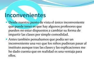 Inconvenientes
 Desde nuestro punto de vista el único inconveniente
que puede tener es que hay algunos profesores que
pueden no estar dispuestos a cambiar su forma de
impartir las clases por simple comodidad.
 Antes también pensabamos que podía ser un
inconveniente una vez que los niños pudieran pasar al
instituto aunque tras las clases y las explicaciones me
he dado cuenta que en realidad es una ventaja para
ellos.
 