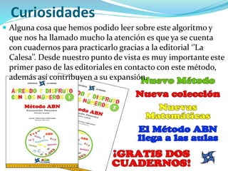 Curiosidades
 Alguna cosa que hemos podido leer sobre este algoritmo y
que nos ha llamado mucho la atención es que ya se cuenta
con cuadernos para practicarlo gracias a la editorial ‘’La
Calesa’’. Desde nuestro punto de vista es muy importante este
primer paso de las editoriales en contacto con este método,
además así contribuyen a su expansión.
 