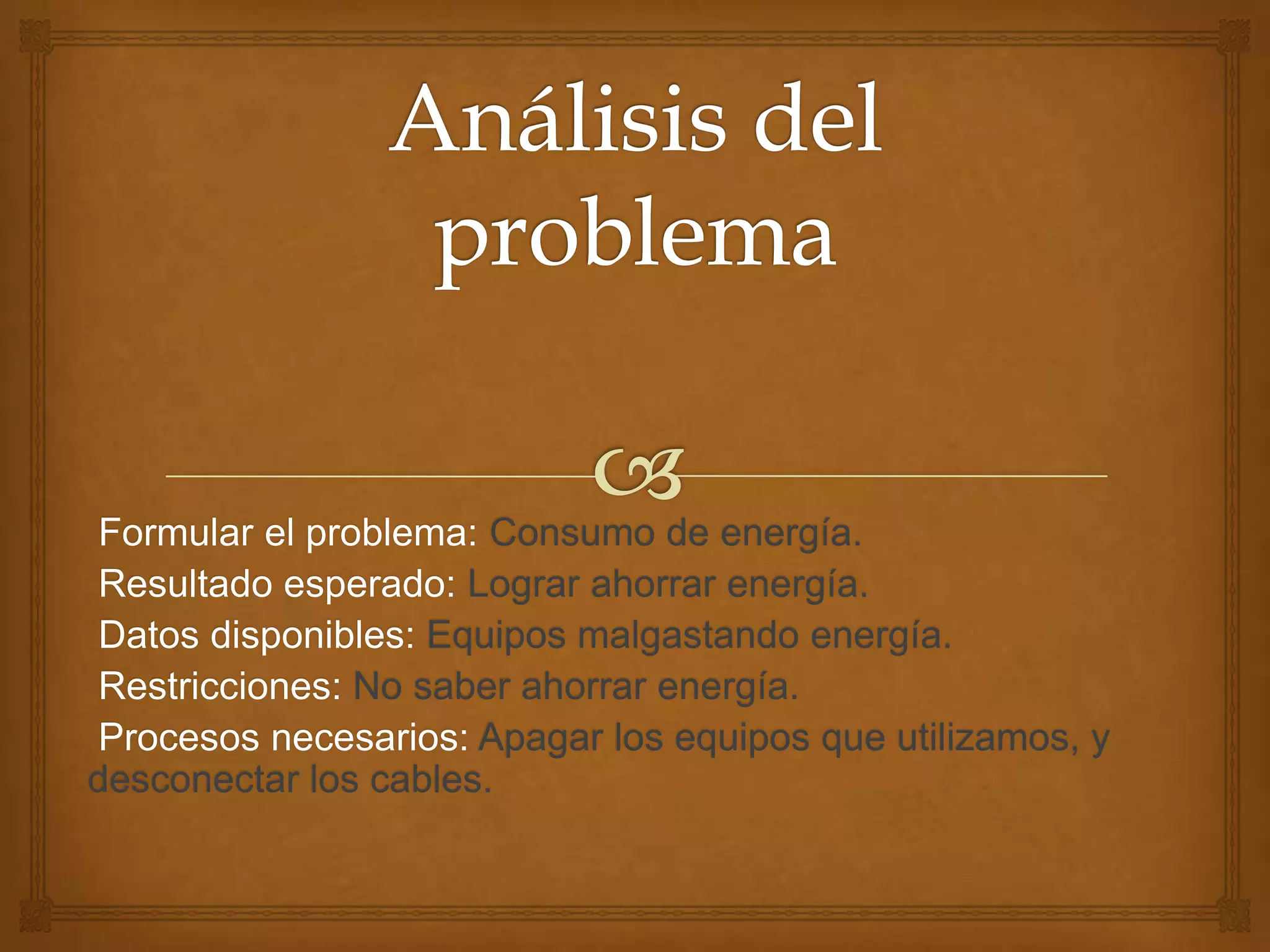 Formular el problema: Consumo de energía.
Resultado esperado: Lograr ahorrar energía.
Datos disponibles: Equipos malgastando energía.
Restricciones: No saber ahorrar energía.
Procesos necesarios: Apagar los equipos que utilizamos, y
desconectar los cables.
 