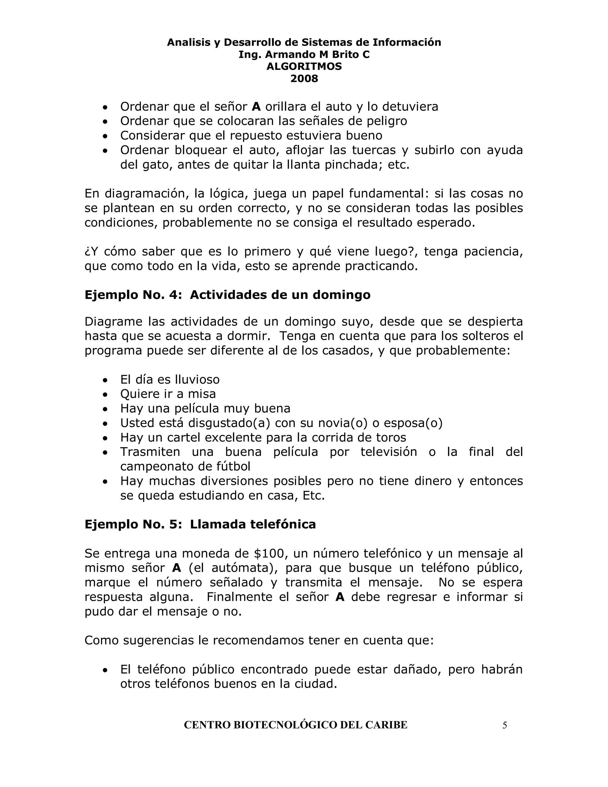 Analisis y Desarrollo de Sistemas de Información
                          Ing. Armando M Brito C
                               ALGORITMOS
                                    2008

     Ordenar que el señor A orillara el auto y lo detuviera
     Ordenar que se colocaran las señales de peligro
     Considerar que el repuesto estuviera bueno
     Ordenar bloquear el auto, aflojar las tuercas y subirlo con ayuda
     del gato, antes de quitar la llanta pinchada; etc.

En diagramación, la lógica, juega un papel fundamental: si las cosas no
se plantean en su orden correcto, y no se consideran todas las posibles
condiciones, probablemente no se consiga el resultado esperado.

¿Y cómo saber que es lo primero y qué viene luego?, tenga paciencia,
que como todo en la vida, esto se aprende practicando.

Ejemplo No. 4: Actividades de un domingo

Diagrame las actividades de un domingo suyo, desde que se despierta
hasta que se acuesta a dormir. Tenga en cuenta que para los solteros el
programa puede ser diferente al de los casados, y que probablemente:

     El día es lluvioso
     Quiere ir a misa
     Hay una película muy buena
     Usted está disgustado(a) con su novia(o) o esposa(o)
     Hay un cartel excelente para la corrida de toros
     Trasmiten una buena película por televisión o la final del
     campeonato de fútbol
     Hay muchas diversiones posibles pero no tiene dinero y entonces
     se queda estudiando en casa, Etc.

Ejemplo No. 5: Llamada telefónica

Se entrega una moneda de $100, un número telefónico y un mensaje al
mismo señor A (el autómata), para que busque un teléfono público,
marque el número señalado y transmita el mensaje. No se espera
respuesta alguna. Finalmente el señor A debe regresar e informar si
pudo dar el mensaje o no.

Como sugerencias le recomendamos tener en cuenta que:

     El teléfono público encontrado puede estar dañado, pero habrán
     otros teléfonos buenos en la ciudad.


                CENTRO BIOTECNOLÓGICO DEL CARIBE                   5
 