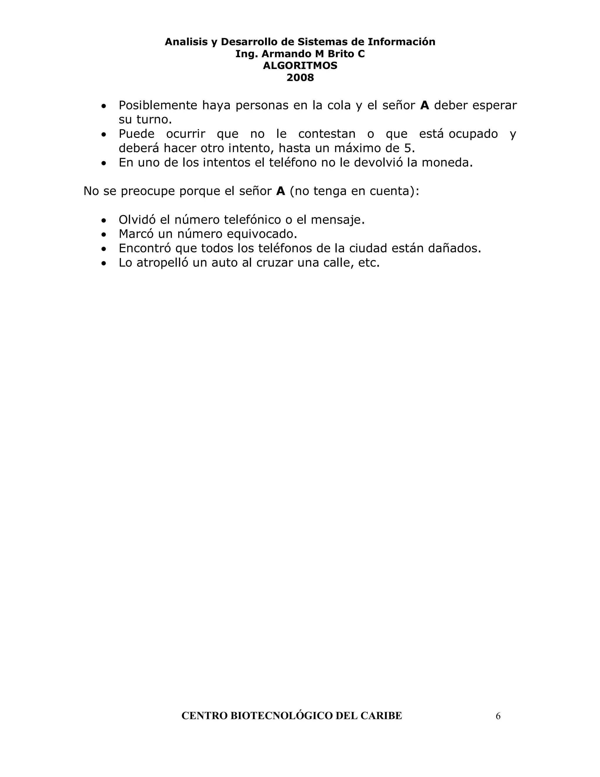 Analisis y Desarrollo de Sistemas de Información
                          Ing. Armando M Brito C
                               ALGORITMOS
                                    2008

     Posiblemente haya personas en la cola y el señor A deber esperar
     su turno.
     Puede ocurrir que no le contestan o que está ocupado y
     deberá hacer otro intento, hasta un máximo de 5.
     En uno de los intentos el teléfono no le devolvió la moneda.

No se preocupe porque el señor A (no tenga en cuenta):

     Olvidó el número telefónico o el mensaje.
     Marcó un número equivocado.
     Encontró que todos los teléfonos de la ciudad están dañados.
     Lo atropelló un auto al cruzar una calle, etc.




               CENTRO BIOTECNOLÓGICO DEL CARIBE                     6
 