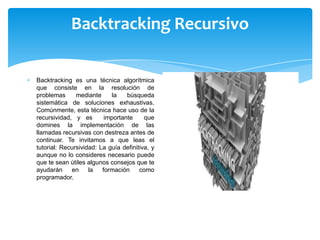 Backtracking Recursivo
Backtracking es una técnica algorítmica
que consiste en la resolución de
problemas mediante la búsqueda
sistemática de soluciones exhaustivas.
Comúnmente, esta técnica hace uso de la
recursividad, y es importante que
domines la implementación de las
llamadas recursivas con destreza antes de
continuar. Te invitamos a que leas el
tutorial: Recursividad: La guía definitiva, y
aunque no lo consideres necesario puede
que te sean útiles algunos consejos que te
ayudarán en la formación como
programador.
 