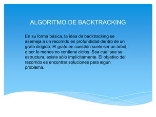 ALGORITMO DE BACKTRACKING
En su forma básica, la idea de backtracking se
asemeja a un recorrido en profundidad dentro de un
grafo dirigido. El grafo en cuestión suele ser un árbol,
o por lo menos no contiene ciclos. Sea cual sea su
estructura, existe sólo implícitamente. El objetivo del
recorrido es encontrar soluciones para algún
problema.
 