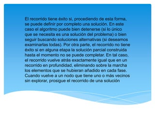 El recorrido tiene éxito si, procediendo de esta forma,
se puede definir por completo una solución. En este
caso el algoritmo puede bien detenerse (si lo único
que se necesita es una solución del problema) o bien
seguir buscando soluciones alternativas (si deseamos
examinarlas todas). Por otra parte, el recorrido no tiene
éxito si en alguna etapa la solución parcial construida
hasta el momento no se puede completar. En tal caso,
el recorrido vuelve atrás exactamente igual que en un
recorrido en profundidad, eliminando sobre la marcha
los elementos que se hubieran añadido en cada fase.
Cuando vuelve a un nodo que tiene uno o más vecinos
sin explorar, prosigue el recorrido de una solución
 