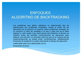 ENFOQUES
ALGORITMO DE BACKTRACKING
Los problemas que deben satisfacer un determinado tipo de
restricciones son problemas completos, donde el orden de los
elementos de la solución no importa. estos problemas consisten en
un conjunto (o lista) de variables a la que a cada una se le debe
asignar un valor sujeto a las restricciones del problema. la técnica va
creando todas las posibles combinaciones de elementos para
obtener una solución. su principal virtud es que en la mayoría de las
implementaciones se puede evitar combinaciones, estableciendo
funciones de acotación (o poda) reduciendo el tiempo de ejecución.
vuelta atrás está muy relacionado con la
búsquedas binarias .
 