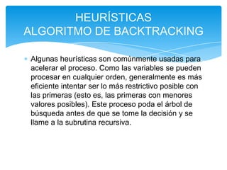 Algunas heurísticas son comúnmente usadas para
acelerar el proceso. Como las variables se pueden
procesar en cualquier orden, generalmente es más
eficiente intentar ser lo más restrictivo posible con
las primeras (esto es, las primeras con menores
valores posibles). Este proceso poda el árbol de
búsqueda antes de que se tome la decisión y se
llame a la subrutina recursiva.
HEURÍSTICAS
ALGORITMO DE BACKTRACKING
 