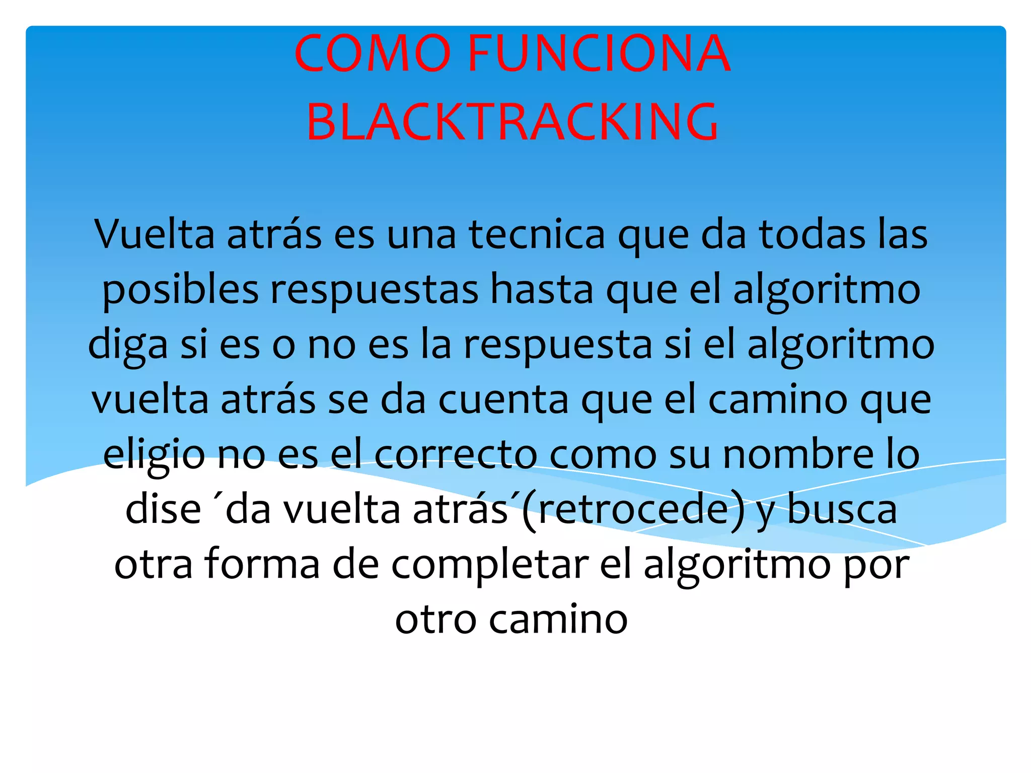 COMO FUNCIONA BLACKTRACKINGVuelta atrás es una tecnica que da todas las posibles respuestas hasta que el algoritmo diga si es o no es la respuesta si el algoritmo vuelta atrás se da cuenta que el camino que eligio no es el correcto como su nombre lo dise ´da vuelta atrás´(retrocede) y busca otra forma de completar el algoritmo por otro camino