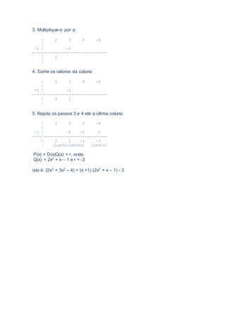 3. Multiplique-o por a:
| 2 3 0 -4
|
-1 | -2
----|----------------------------
| 2
|
4. Some os valores da coluna:
| 2 3 0 -4
|
-1 | -2
----|----------------------------
| 2 1
|
5. Repita os passos 3 e 4 até a última coluna:
| 2 3 0 -4
|
-1 | -2 -1 1
----|----------------------------
| 2 1 -1 -3
| {coeficientes} {resto}
P(x) = D(x)Q(x) + r, onde
Q(x) = 2x2 + x – 1 e r = -3
isto é: (2x3 + 3x2 – 4) = (x +1) (2x2 + x – 1) - 3
 
