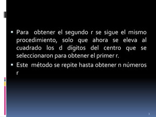 Para  obtener el segundo r se sigue el mismo procedimiento, solo que ahora se eleva al cuadrado los d dígitos del centro que se seleccionaron para obtener el primer r.Este  método se repite hasta obtener n números r 3
