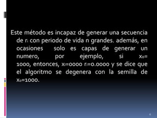 Este método es incapaz de generar una secuencia de ri con periodo de vida n grandes. además, en ocasiones  solo es capas de generar un numero, por ejemplo, si x0= 1000, entonces, xI=0000 ri=o.0000 y se dice que el algoritmo se degenera con la semilla de x0=1000.6