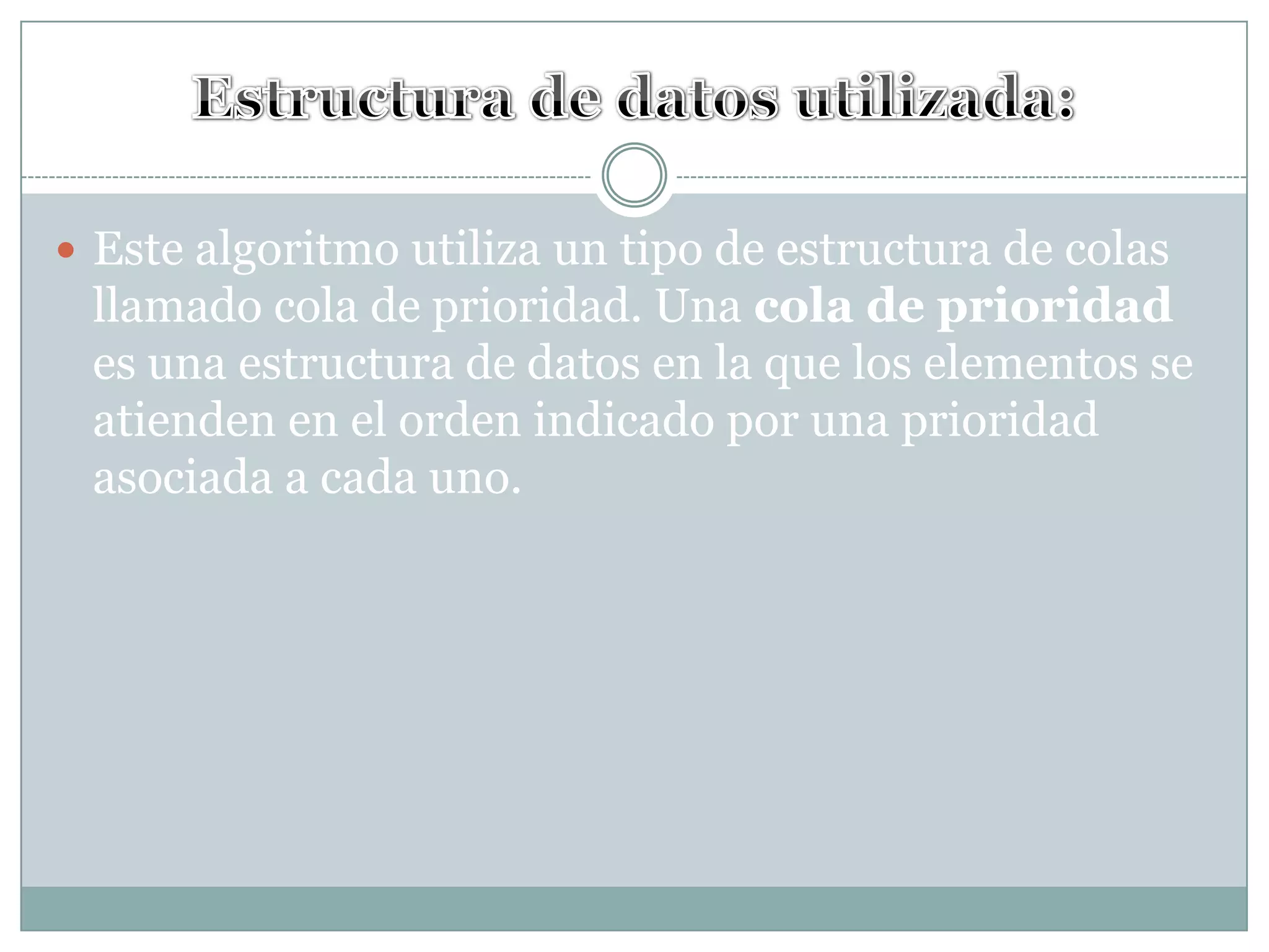 Estructura de datos utilizada:Este algoritmo utiliza un tipo de estructura de colas llamado cola de prioridad. Una cola de prioridad es una estructura de datos en la que los elementos se atienden en el orden indicado por una prioridad asociada a cada uno. 