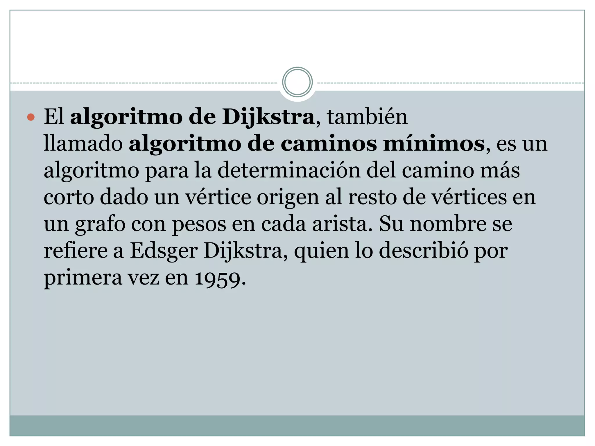 El algoritmo de Dijkstra, también llamado algoritmo de caminos mínimos, es un algoritmo para la determinación del camino más corto dado un vértice origen al resto de vértices en un grafo con pesos en cada arista. Su nombre se refiere a Edsger Dijkstra, quien lo describió por primera vez en 1959.