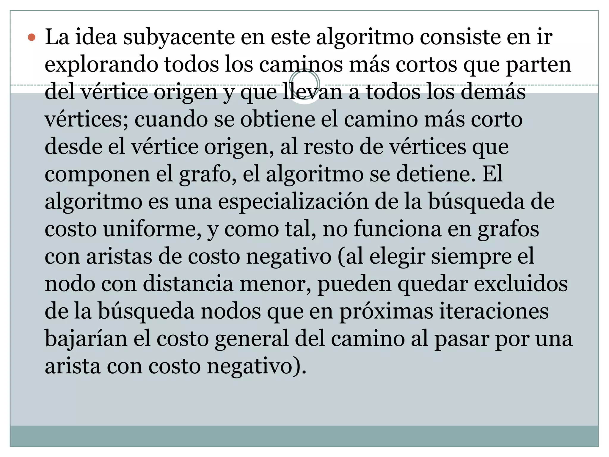 La idea subyacente en este algoritmo consiste en ir explorando todos los caminos más cortos que parten del vértice origen y que llevan a todos los demás vértices; cuando se obtiene el camino más corto desde el vértice origen, al resto de vértices que componen el grafo, el algoritmo se detiene. El algoritmo es una especialización de la búsqueda de costo uniforme, y como tal, no funciona en grafos con aristas de costo negativo (al elegir siempre el nodo con distancia menor, pueden quedar excluidos de la búsqueda nodos que en próximas iteraciones bajarían el costo general del camino al pasar por una arista con costo negativo).