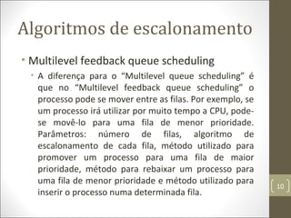 Algoritmos de escalonamento
• Multilevel feedback queue scheduling
• A diferença para o “Multilevel queue scheduling” é
que no “Multilevel feedback queue scheduling” o
processo pode se mover entre as filas. Por exemplo, se
um processo irá utilizar por muito tempo a CPU, pode-
se movê-lo para uma fila de menor prioridade.
Parâmetros: número de filas, algoritmo de
escalonamento de cada fila, método utilizado para
promover um processo para uma fila de maior
prioridade, método para rebaixar um processo para
uma fila de menor prioridade e método utilizado para
inserir o processo numa determinada fila.
10
 