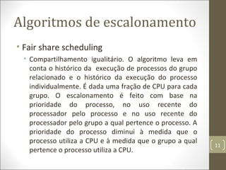 Algoritmos de escalonamento
• Fair share scheduling
• Compartilhamento igualitário. O algoritmo leva em
conta o histórico da execução de processos do grupo
relacionado e o histórico da execução do processo
individualmente. É dada uma fração de CPU para cada
grupo. O escalonamento é feito com base na
prioridade do processo, no uso recente do
processador pelo processo e no uso recente do
processador pelo grupo a qual pertence o processo. A
prioridade do processo diminui à medida que o
processo utiliza a CPU e à medida que o grupo a qual
pertence o processo utiliza a CPU.
11
 
