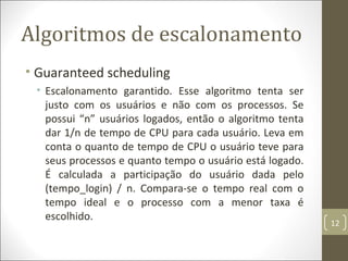 Algoritmos de escalonamento
• Guaranteed scheduling
• Escalonamento garantido. Esse algoritmo tenta ser
justo com os usuários e não com os processos. Se
possui “n” usuários logados, então o algoritmo tenta
dar 1/n de tempo de CPU para cada usuário. Leva em
conta o quanto de tempo de CPU o usuário teve para
seus processos e quanto tempo o usuário está logado.
É calculada a participação do usuário dada pelo
(tempo_login) / n. Compara-se o tempo real com o
tempo ideal e o processo com a menor taxa é
escolhido.
12
 