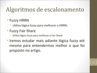 Algoritmos de escalonamento
• Fuzzy HRRN
• Utiliza lógica fuzzy para melhorar o HRRN.
• Fuzzy Fair Share
• Utiliza lógica fuzzy para melhorar o Fair Share.
• Iremos estudar mais adiante lógica fuzzy até
mesmo para entendermos melhor o que foi
proposto no artigo.
15
 