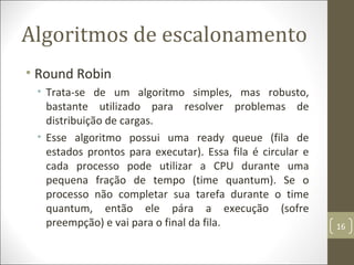 Algoritmos de escalonamento
• Round Robin
• Trata-se de um algoritmo simples, mas robusto,
bastante utilizado para resolver problemas de
distribuição de cargas.
• Esse algoritmo possui uma ready queue (fila de
estados prontos para executar). Essa fila é circular e
cada processo pode utilizar a CPU durante uma
pequena fração de tempo (time quantum). Se o
processo não completar sua tarefa durante o time
quantum, então ele pára a execução (sofre
preempção) e vai para o final da fila. 16
 