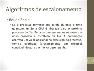 Algoritmos de escalonamento
• Round Robin
• Se o processo terminar sua tarefa durante o time
quantum, então a CPU é liberada para o próximo
processo da fila. Perceba que em ambos os casos um
novo processo é escolhido da fila. A preempção
acarreta um valor adicional na execução do processo,
tem-se overhead (processamento em excesso)
contribuindo para um menor desempenho.
17
 