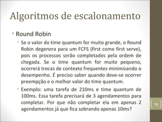 Algoritmos de escalonamento
• Round Robin
• Se o valor do time quantum for muito grande, o Round
Robin degenera para um FCFS (first come first serve),
pois os processos serão completados pela ordem de
chegada. Se o time quantum for muito pequeno,
ocorrerá trocas de contexto frequentes minimizando o
desempenho. É preciso saber quando deve-se ocorrer
preempção e o melhor valor do time quantum.
• Exemplo: uma tarefa de 210ms e time quantum de
100ms. Essa tarefa precisará de 3 agendamentos para
completar. Por que não completar ela em apenas 2
agendamentos já que fica sobrando apenas 10ms?
18
 