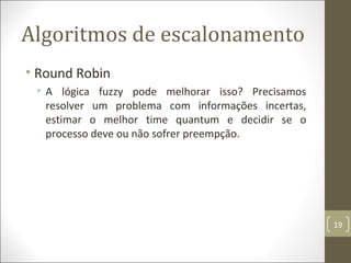Algoritmos de escalonamento
• Round Robin
• A lógica fuzzy pode melhorar isso? Precisamos
resolver um problema com informações incertas,
estimar o melhor time quantum e decidir se o
processo deve ou não sofrer preempção.
19
 
