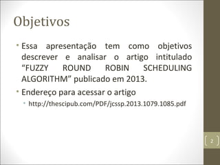 Objetivos
• Essa apresentação tem como objetivos
descrever e analisar o artigo intitulado
“FUZZY ROUND ROBIN SCHEDULING
ALGORITHM” publicado em 2013.
• Endereço para acessar o artigo
• http://thescipub.com/PDF/jcssp.2013.1079.1085.pdf
2
 