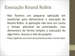 Execução Round Robin
• Nós fizemos um pequena aplicação em
JavaScript para demonstrar a execução do
Round Robin. A aplicação não leva em conta
o tempo adicional da preempção, mas
demonstra de forma simples a execução do
algoritmo. Acesse o link do projeto:
• https://github.com/marcoscastro/execution-round-robin
20
 