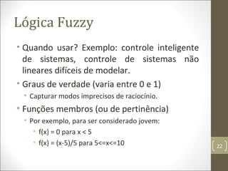 Lógica Fuzzy
• Quando usar? Exemplo: controle inteligente
de sistemas, controle de sistemas não
lineares difíceis de modelar.
• Graus de verdade (varia entre 0 e 1)
• Capturar modos imprecisos de raciocínio.
• Funções membros (ou de pertinência)
• Por exemplo, para ser considerado jovem:
• f(x) = 0 para x < 5
• f(x) = (x-5)/5 para 5<=x<=10 22
 