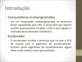 Introdução
• Computadores multiprogramados
• Em um computador multiprogramado, os processos
ficam competindo pela CPU. É necessário que alguém
escolha qual processo irá obter a CPU e esse alguém é
chamado de escalonador (scheduler).
• Escalonador
• O escalonador escolhe o processo que irá usar a CPU
de acordo com o algoritmo de escalonamento.
Existem vários algoritmos de escalonamento, alguns
deles serão citados nessa apresentação.
3
 