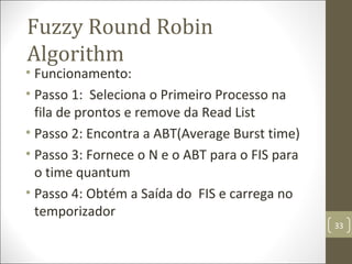 • Funcionamento:
• Passo 1: Seleciona o primeiro processo na
fila de prontos e remove da Read List
• Passo 2: Encontra a ABT(Average Burst time)
• Passo 3: Fornece o N e o ABT para o FIS para
o time quantum
• Passo 4: Obtém a saída do FIS e carrega no
temporizador
Fuzzy Round Robin
Algorithm
33
 