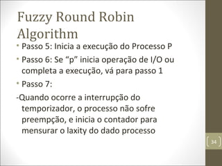 • Passo 5: Inicia a execução do processo P
• Passo 6: Se “p” inicia operação de I/O ou
completa a execução, vá para passo 1
• Passo 7: Quando ocorre a interrupção do
temporizador, o processo não sofre
preempção, e inicia o contador para
mensurar o laxity do dado processo
Fuzzy Round Robin
Algorithm
34
 