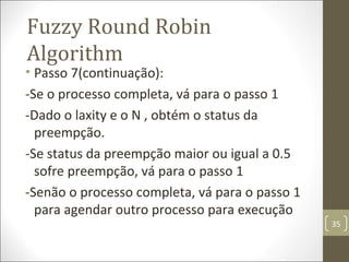 • Passo 7(continuação):
-Se o processo completa, vá para o passo 1
-Dado o laxity e o N , obtém o status da
preempção.
-Se status da preempção maior ou igual a 0.5
sofre preempção, vá para o passo 1
-Senão o processo completa, vá para o passo 1
para agendar outro processo para execução
Fuzzy Round Robin
Algorithm
35
 