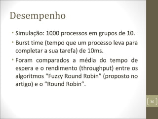 Desempenho
• Simulação: 1000 processos em grupos de 10.
• Burst time (tempo que um processo leva para
completar a sua tarefa) de 10ms.
• Foram comparados a média do tempo de
espera e o rendimento (throughput) entre os
algoritmos “Fuzzy Round Robin” (proposto no
artigo) e o “Round Robin”.
36
 
