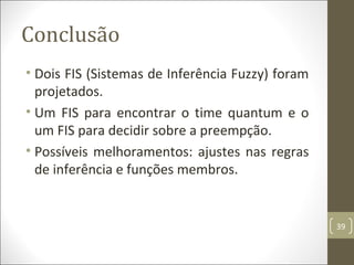 Conclusão
• Dois FIS (Sistemas de Inferência Fuzzy) foram
projetados.
• Um FIS para encontrar o time quantum e o
um FIS para decidir sobre a preempção.
• Possíveis melhoramentos: ajustes nas regras
de inferência e funções membros.
39
 