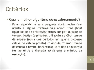 Critérios
• Qual o melhor algoritmo de escalonamento?
• Para responder a essa pergunta você precisa ficar
atento a alguns critérios tais como: throughput
(quantidade de processos terminados por unidade de
tempo), justiça (equidade), utilização de CPU, tempo
de espera (soma dos períodos em que o processo
esteve no estado pronto), tempo de retorno (tempo
de espera + tempo de execução) e tempo de resposta
(tempo entre a chegada ao sistema e o início da
execução).
4
 