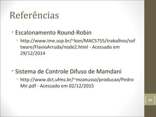 Referências
• Escalonamento Round-Robin
• http://www.ime.usp.br/~kon/MAC5755/trabalhos/sof
tware/FlavioArruda/node2.html - Acessado em
29/12/2014
• Sistema de Controle Difuso de Mamdani
• http://www.dct.ufms.br/~mzanusso/producao/Pedro
Mir.pdf - Acessado em 02/12/2015
40
 