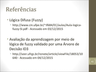 Referências
• Lógica Difusa (Fuzzy)
• http://www.cin.ufpe.br/~if684/EC/aulas/Aula-logica-
fuzzy-SI.pdf - Acessado em 03/12/2015
• Avaliação da aprendizagem por meio de
lógica de fuzzy validado por uma Árvore de
Decisão ID3
• http://seer.ufrgs.br/renote/article/viewFile/18053/10
640 - Acessado em 04/12/2015
41
 